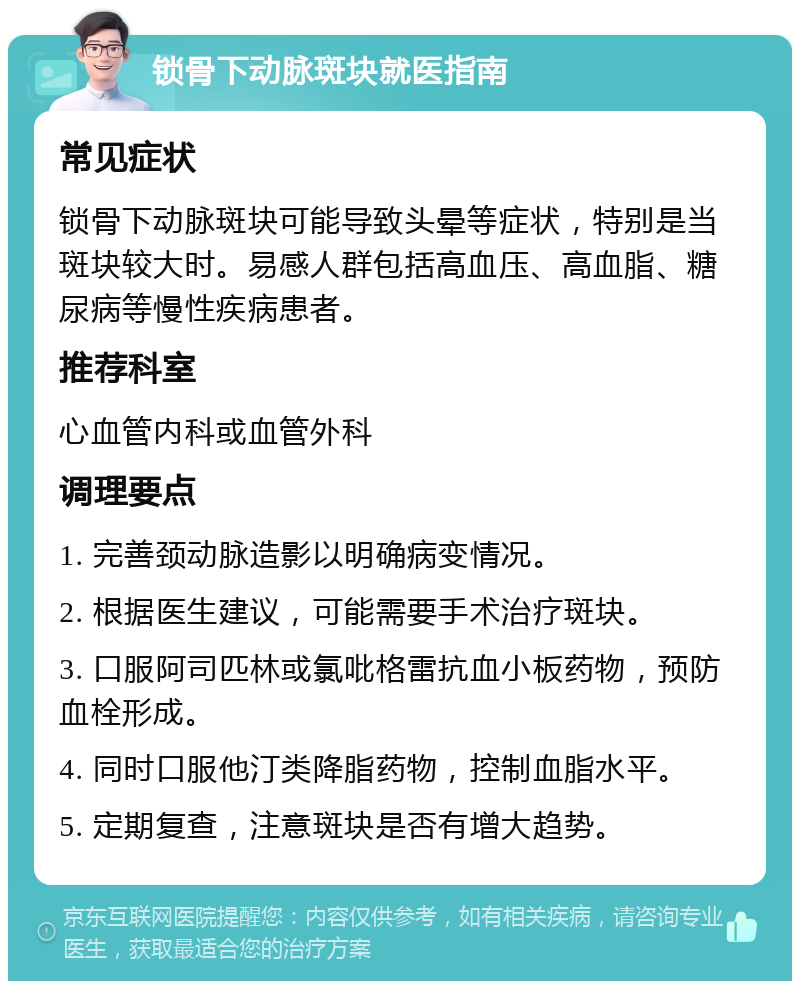 锁骨下动脉斑块就医指南 常见症状 锁骨下动脉斑块可能导致头晕等症状，特别是当斑块较大时。易感人群包括高血压、高血脂、糖尿病等慢性疾病患者。 推荐科室 心血管内科或血管外科 调理要点 1. 完善颈动脉造影以明确病变情况。 2. 根据医生建议，可能需要手术治疗斑块。 3. 口服阿司匹林或氯吡格雷抗血小板药物，预防血栓形成。 4. 同时口服他汀类降脂药物，控制血脂水平。 5. 定期复查，注意斑块是否有增大趋势。