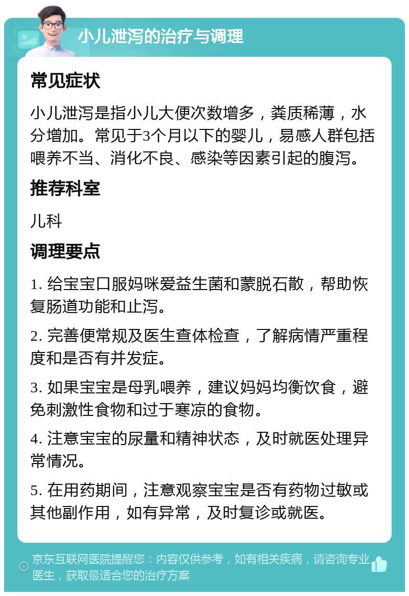 小儿泄泻的治疗与调理 常见症状 小儿泄泻是指小儿大便次数增多，粪质稀薄，水分增加。常见于3个月以下的婴儿，易感人群包括喂养不当、消化不良、感染等因素引起的腹泻。 推荐科室 儿科 调理要点 1. 给宝宝口服妈咪爱益生菌和蒙脱石散，帮助恢复肠道功能和止泻。 2. 完善便常规及医生查体检查，了解病情严重程度和是否有并发症。 3. 如果宝宝是母乳喂养，建议妈妈均衡饮食，避免刺激性食物和过于寒凉的食物。 4. 注意宝宝的尿量和精神状态，及时就医处理异常情况。 5. 在用药期间，注意观察宝宝是否有药物过敏或其他副作用，如有异常，及时复诊或就医。