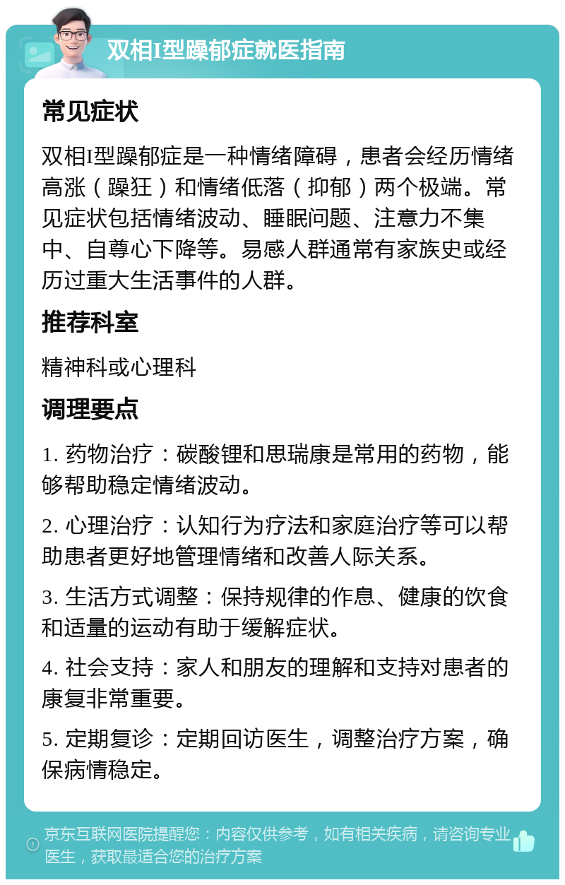 双相I型躁郁症就医指南 常见症状 双相I型躁郁症是一种情绪障碍，患者会经历情绪高涨（躁狂）和情绪低落（抑郁）两个极端。常见症状包括情绪波动、睡眠问题、注意力不集中、自尊心下降等。易感人群通常有家族史或经历过重大生活事件的人群。 推荐科室 精神科或心理科 调理要点 1. 药物治疗：碳酸锂和思瑞康是常用的药物，能够帮助稳定情绪波动。 2. 心理治疗：认知行为疗法和家庭治疗等可以帮助患者更好地管理情绪和改善人际关系。 3. 生活方式调整：保持规律的作息、健康的饮食和适量的运动有助于缓解症状。 4. 社会支持：家人和朋友的理解和支持对患者的康复非常重要。 5. 定期复诊：定期回访医生，调整治疗方案，确保病情稳定。