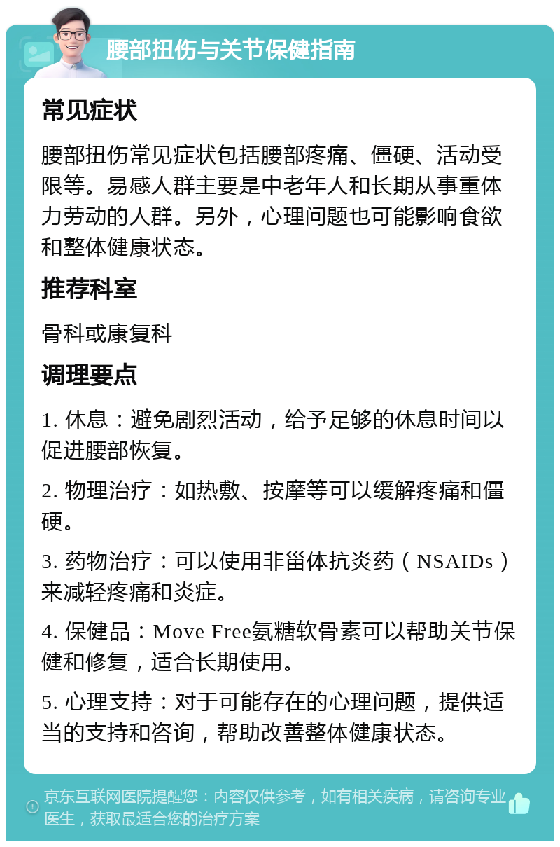 腰部扭伤与关节保健指南 常见症状 腰部扭伤常见症状包括腰部疼痛、僵硬、活动受限等。易感人群主要是中老年人和长期从事重体力劳动的人群。另外，心理问题也可能影响食欲和整体健康状态。 推荐科室 骨科或康复科 调理要点 1. 休息：避免剧烈活动，给予足够的休息时间以促进腰部恢复。 2. 物理治疗：如热敷、按摩等可以缓解疼痛和僵硬。 3. 药物治疗：可以使用非甾体抗炎药（NSAIDs）来减轻疼痛和炎症。 4. 保健品：Move Free氨糖软骨素可以帮助关节保健和修复，适合长期使用。 5. 心理支持：对于可能存在的心理问题，提供适当的支持和咨询，帮助改善整体健康状态。