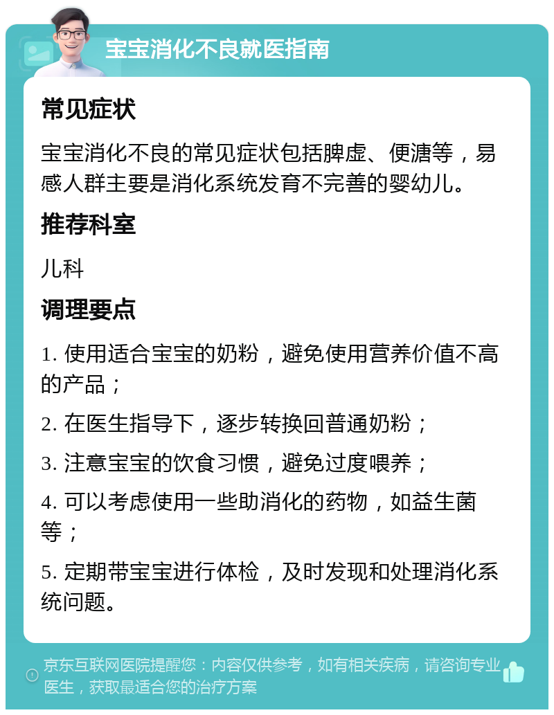 宝宝消化不良就医指南 常见症状 宝宝消化不良的常见症状包括脾虚、便溏等，易感人群主要是消化系统发育不完善的婴幼儿。 推荐科室 儿科 调理要点 1. 使用适合宝宝的奶粉，避免使用营养价值不高的产品； 2. 在医生指导下，逐步转换回普通奶粉； 3. 注意宝宝的饮食习惯，避免过度喂养； 4. 可以考虑使用一些助消化的药物，如益生菌等； 5. 定期带宝宝进行体检，及时发现和处理消化系统问题。