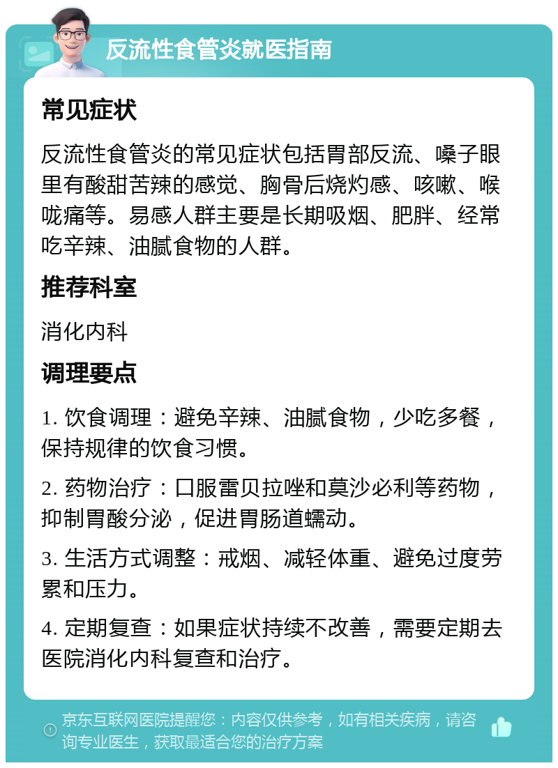 反流性食管炎就医指南 常见症状 反流性食管炎的常见症状包括胃部反流、嗓子眼里有酸甜苦辣的感觉、胸骨后烧灼感、咳嗽、喉咙痛等。易感人群主要是长期吸烟、肥胖、经常吃辛辣、油腻食物的人群。 推荐科室 消化内科 调理要点 1. 饮食调理：避免辛辣、油腻食物，少吃多餐，保持规律的饮食习惯。 2. 药物治疗：口服雷贝拉唑和莫沙必利等药物，抑制胃酸分泌，促进胃肠道蠕动。 3. 生活方式调整：戒烟、减轻体重、避免过度劳累和压力。 4. 定期复查：如果症状持续不改善，需要定期去医院消化内科复查和治疗。