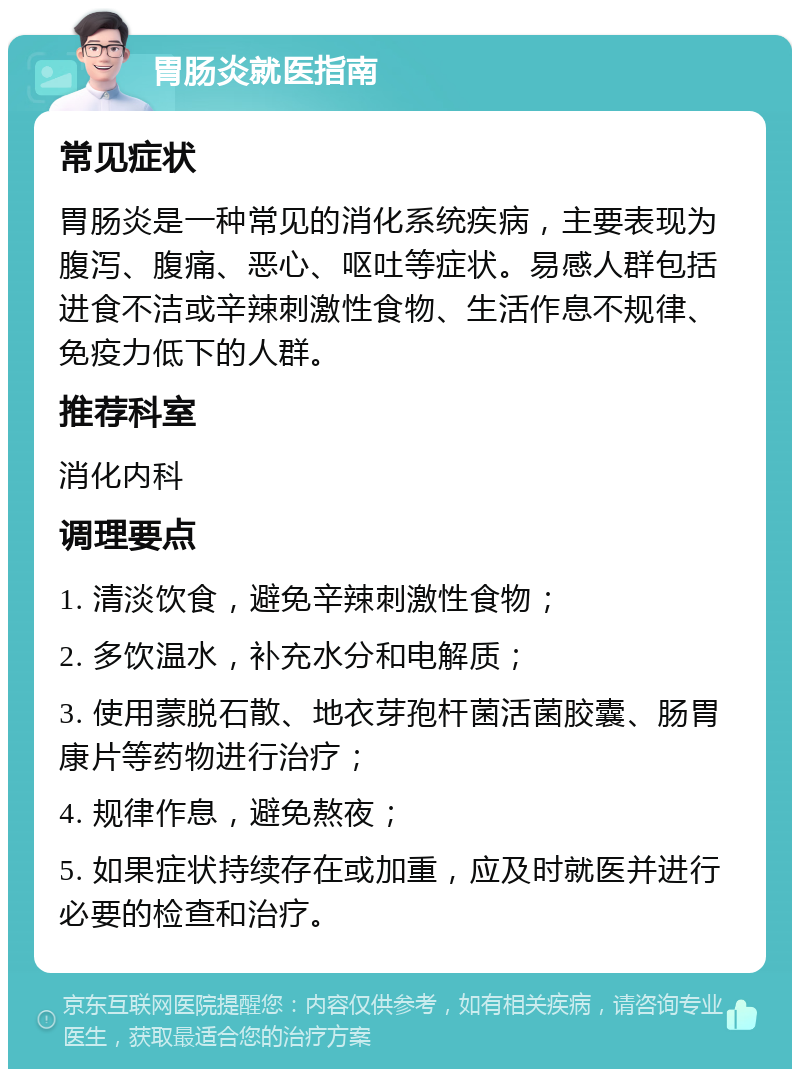 胃肠炎就医指南 常见症状 胃肠炎是一种常见的消化系统疾病，主要表现为腹泻、腹痛、恶心、呕吐等症状。易感人群包括进食不洁或辛辣刺激性食物、生活作息不规律、免疫力低下的人群。 推荐科室 消化内科 调理要点 1. 清淡饮食，避免辛辣刺激性食物； 2. 多饮温水，补充水分和电解质； 3. 使用蒙脱石散、地衣芽孢杆菌活菌胶囊、肠胃康片等药物进行治疗； 4. 规律作息，避免熬夜； 5. 如果症状持续存在或加重，应及时就医并进行必要的检查和治疗。