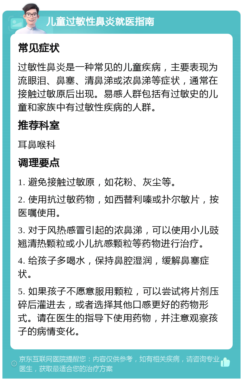 儿童过敏性鼻炎就医指南 常见症状 过敏性鼻炎是一种常见的儿童疾病，主要表现为流眼泪、鼻塞、清鼻涕或浓鼻涕等症状，通常在接触过敏原后出现。易感人群包括有过敏史的儿童和家族中有过敏性疾病的人群。 推荐科室 耳鼻喉科 调理要点 1. 避免接触过敏原，如花粉、灰尘等。 2. 使用抗过敏药物，如西替利嗪或扑尔敏片，按医嘱使用。 3. 对于风热感冒引起的浓鼻涕，可以使用小儿豉翘清热颗粒或小儿抗感颗粒等药物进行治疗。 4. 给孩子多喝水，保持鼻腔湿润，缓解鼻塞症状。 5. 如果孩子不愿意服用颗粒，可以尝试将片剂压碎后灌进去，或者选择其他口感更好的药物形式。请在医生的指导下使用药物，并注意观察孩子的病情变化。