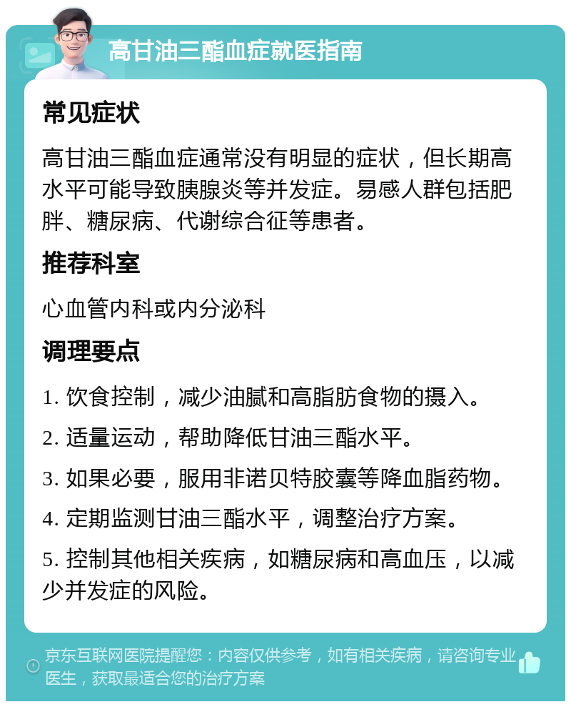 高甘油三酯血症就医指南 常见症状 高甘油三酯血症通常没有明显的症状，但长期高水平可能导致胰腺炎等并发症。易感人群包括肥胖、糖尿病、代谢综合征等患者。 推荐科室 心血管内科或内分泌科 调理要点 1. 饮食控制，减少油腻和高脂肪食物的摄入。 2. 适量运动，帮助降低甘油三酯水平。 3. 如果必要，服用非诺贝特胶囊等降血脂药物。 4. 定期监测甘油三酯水平，调整治疗方案。 5. 控制其他相关疾病，如糖尿病和高血压，以减少并发症的风险。