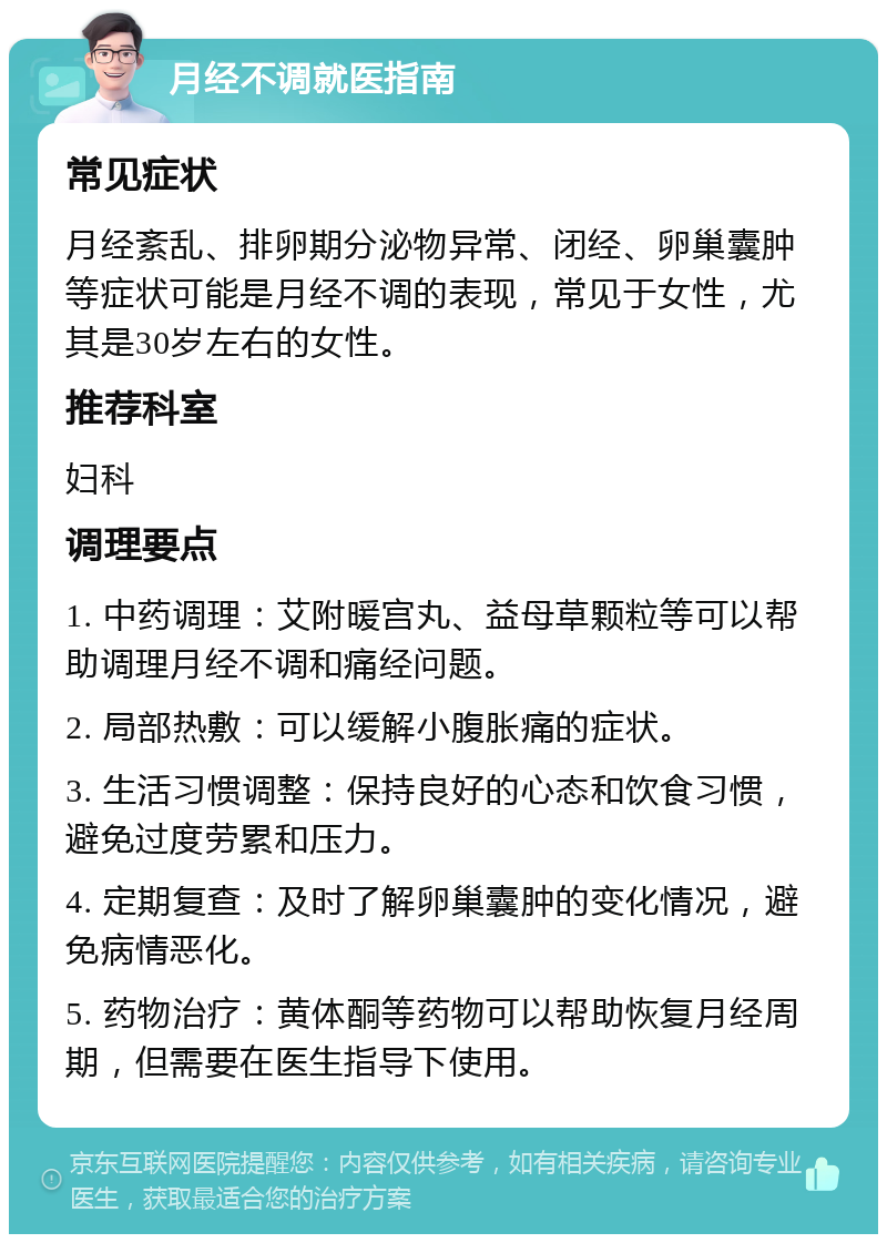 月经不调就医指南 常见症状 月经紊乱、排卵期分泌物异常、闭经、卵巢囊肿等症状可能是月经不调的表现，常见于女性，尤其是30岁左右的女性。 推荐科室 妇科 调理要点 1. 中药调理：艾附暖宫丸、益母草颗粒等可以帮助调理月经不调和痛经问题。 2. 局部热敷：可以缓解小腹胀痛的症状。 3. 生活习惯调整：保持良好的心态和饮食习惯，避免过度劳累和压力。 4. 定期复查：及时了解卵巢囊肿的变化情况，避免病情恶化。 5. 药物治疗：黄体酮等药物可以帮助恢复月经周期，但需要在医生指导下使用。