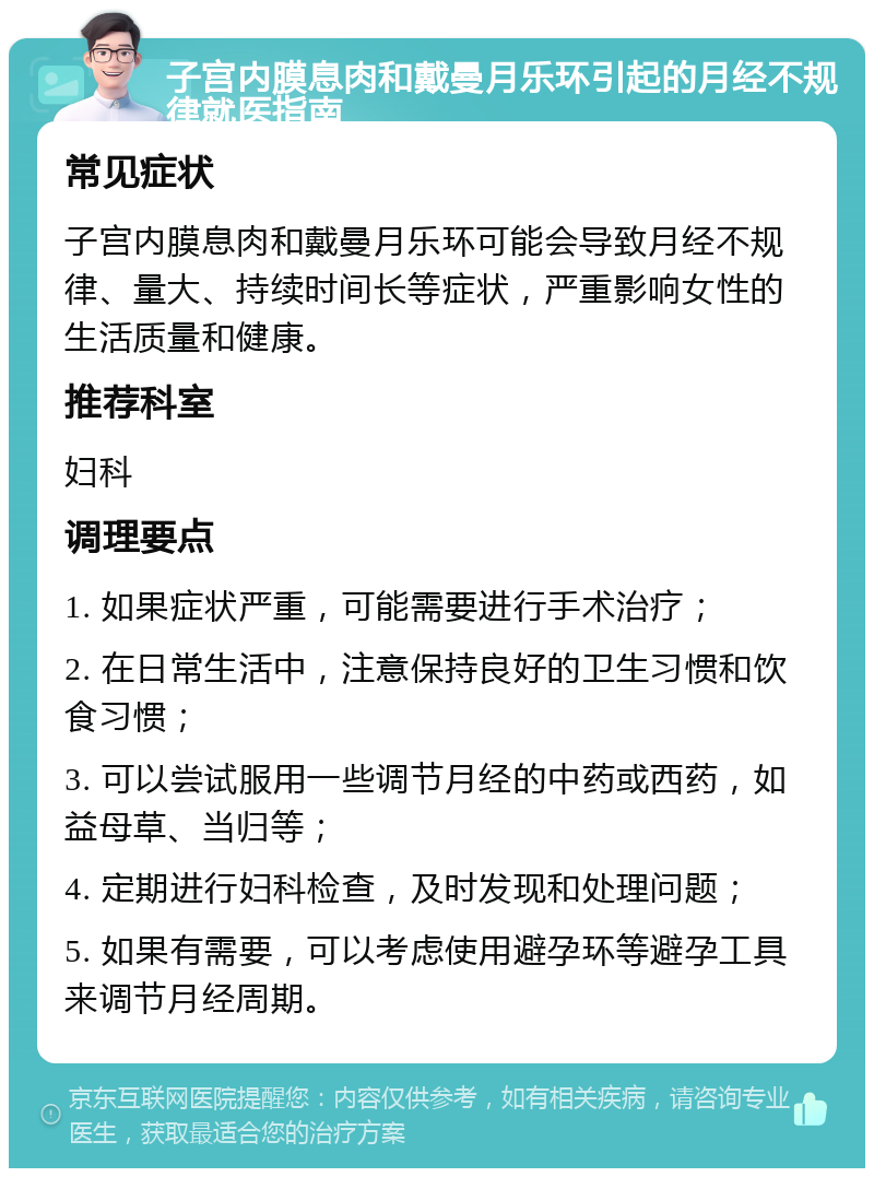 子宫内膜息肉和戴曼月乐环引起的月经不规律就医指南 常见症状 子宫内膜息肉和戴曼月乐环可能会导致月经不规律、量大、持续时间长等症状，严重影响女性的生活质量和健康。 推荐科室 妇科 调理要点 1. 如果症状严重，可能需要进行手术治疗； 2. 在日常生活中，注意保持良好的卫生习惯和饮食习惯； 3. 可以尝试服用一些调节月经的中药或西药，如益母草、当归等； 4. 定期进行妇科检查，及时发现和处理问题； 5. 如果有需要，可以考虑使用避孕环等避孕工具来调节月经周期。