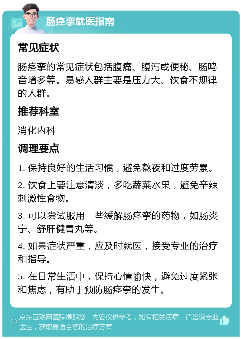 肠痉挛就医指南 常见症状 肠痉挛的常见症状包括腹痛、腹泻或便秘、肠鸣音增多等。易感人群主要是压力大、饮食不规律的人群。 推荐科室 消化内科 调理要点 1. 保持良好的生活习惯，避免熬夜和过度劳累。 2. 饮食上要注意清淡，多吃蔬菜水果，避免辛辣刺激性食物。 3. 可以尝试服用一些缓解肠痉挛的药物，如肠炎宁、舒肝健胃丸等。 4. 如果症状严重，应及时就医，接受专业的治疗和指导。 5. 在日常生活中，保持心情愉快，避免过度紧张和焦虑，有助于预防肠痉挛的发生。