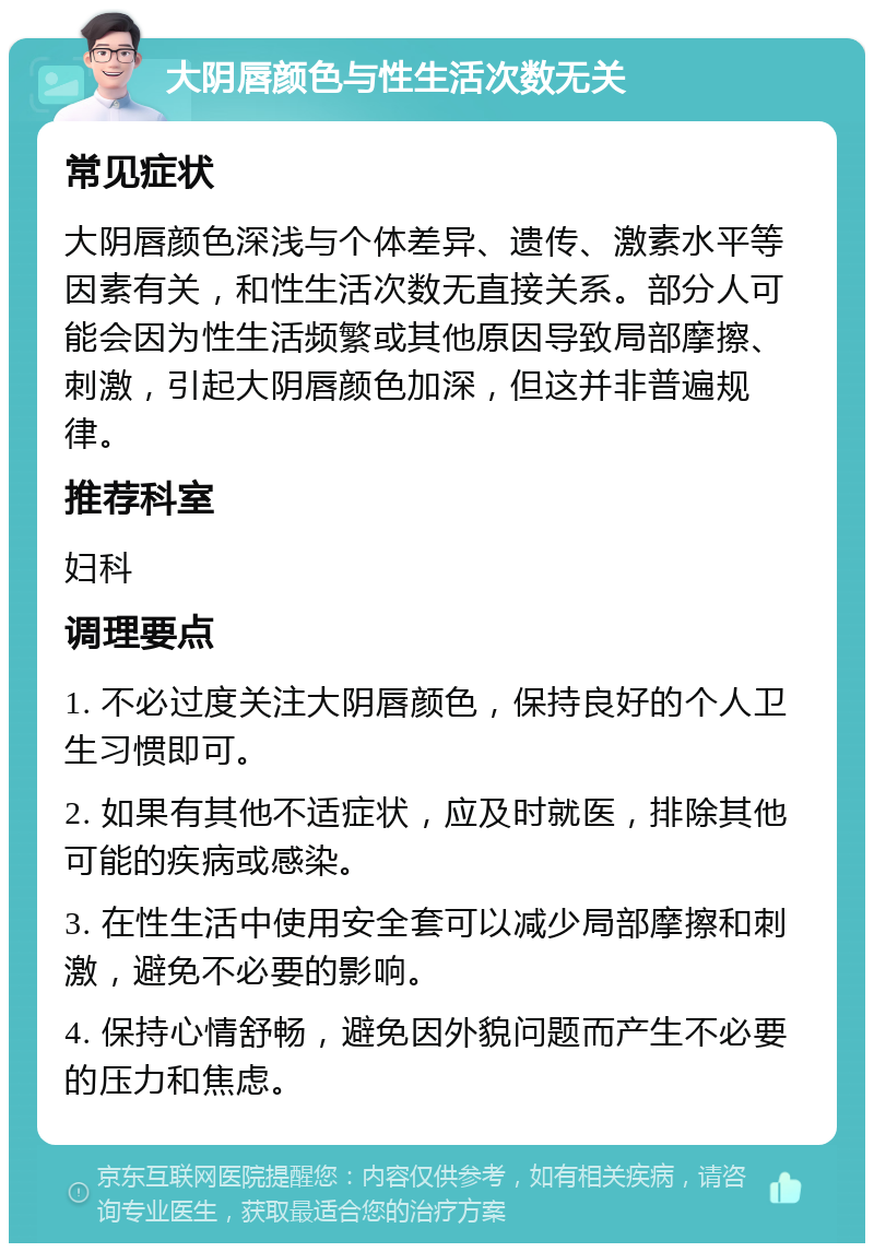 大阴唇颜色与性生活次数无关 常见症状 大阴唇颜色深浅与个体差异、遗传、激素水平等因素有关，和性生活次数无直接关系。部分人可能会因为性生活频繁或其他原因导致局部摩擦、刺激，引起大阴唇颜色加深，但这并非普遍规律。 推荐科室 妇科 调理要点 1. 不必过度关注大阴唇颜色，保持良好的个人卫生习惯即可。 2. 如果有其他不适症状，应及时就医，排除其他可能的疾病或感染。 3. 在性生活中使用安全套可以减少局部摩擦和刺激，避免不必要的影响。 4. 保持心情舒畅，避免因外貌问题而产生不必要的压力和焦虑。