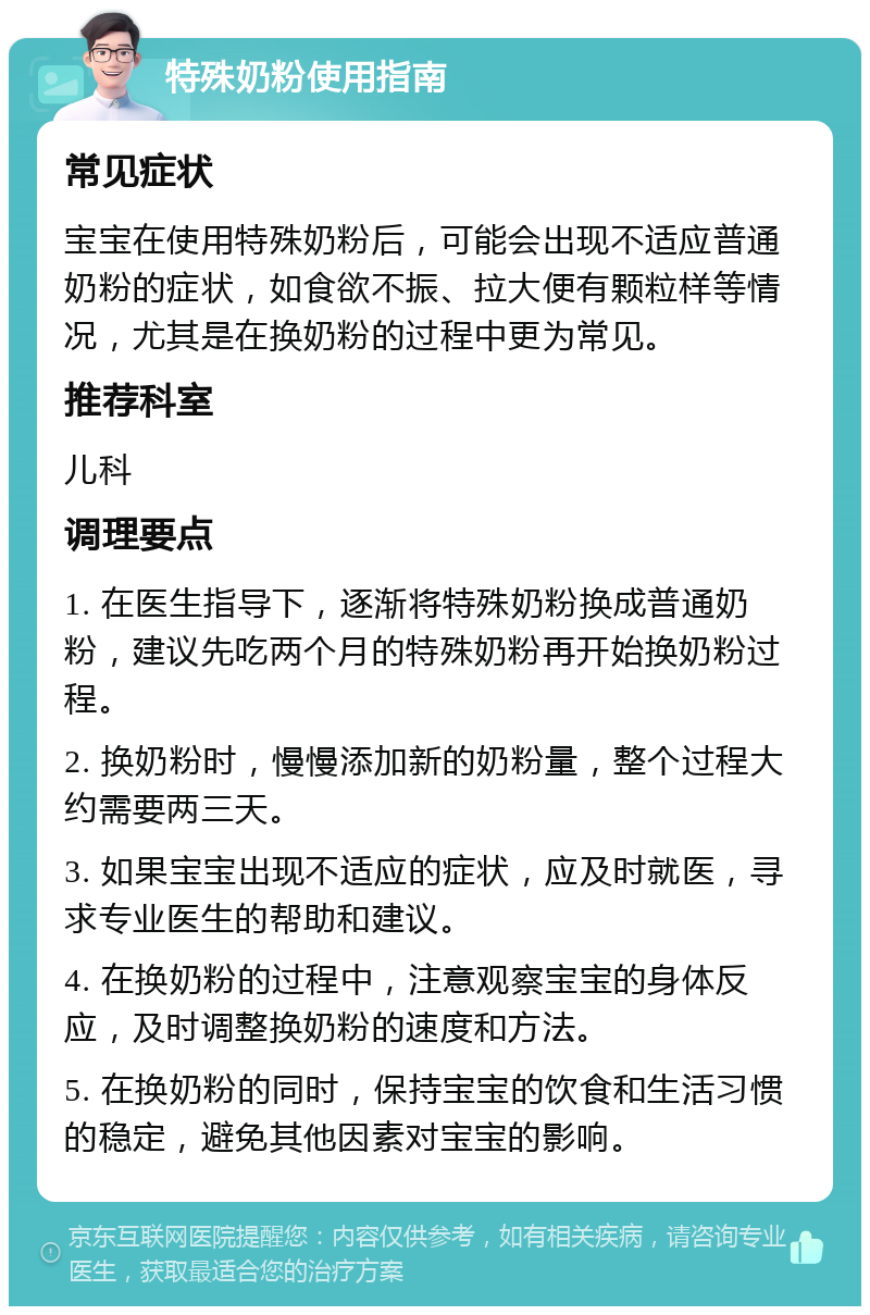 特殊奶粉使用指南 常见症状 宝宝在使用特殊奶粉后，可能会出现不适应普通奶粉的症状，如食欲不振、拉大便有颗粒样等情况，尤其是在换奶粉的过程中更为常见。 推荐科室 儿科 调理要点 1. 在医生指导下，逐渐将特殊奶粉换成普通奶粉，建议先吃两个月的特殊奶粉再开始换奶粉过程。 2. 换奶粉时，慢慢添加新的奶粉量，整个过程大约需要两三天。 3. 如果宝宝出现不适应的症状，应及时就医，寻求专业医生的帮助和建议。 4. 在换奶粉的过程中，注意观察宝宝的身体反应，及时调整换奶粉的速度和方法。 5. 在换奶粉的同时，保持宝宝的饮食和生活习惯的稳定，避免其他因素对宝宝的影响。