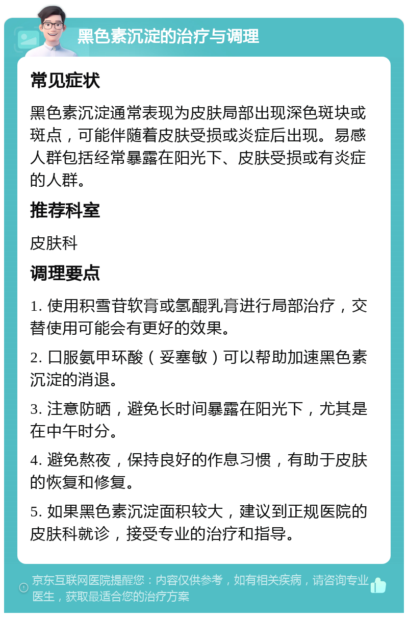 黑色素沉淀的治疗与调理 常见症状 黑色素沉淀通常表现为皮肤局部出现深色斑块或斑点，可能伴随着皮肤受损或炎症后出现。易感人群包括经常暴露在阳光下、皮肤受损或有炎症的人群。 推荐科室 皮肤科 调理要点 1. 使用积雪苷软膏或氢醌乳膏进行局部治疗，交替使用可能会有更好的效果。 2. 口服氨甲环酸（妥塞敏）可以帮助加速黑色素沉淀的消退。 3. 注意防晒，避免长时间暴露在阳光下，尤其是在中午时分。 4. 避免熬夜，保持良好的作息习惯，有助于皮肤的恢复和修复。 5. 如果黑色素沉淀面积较大，建议到正规医院的皮肤科就诊，接受专业的治疗和指导。