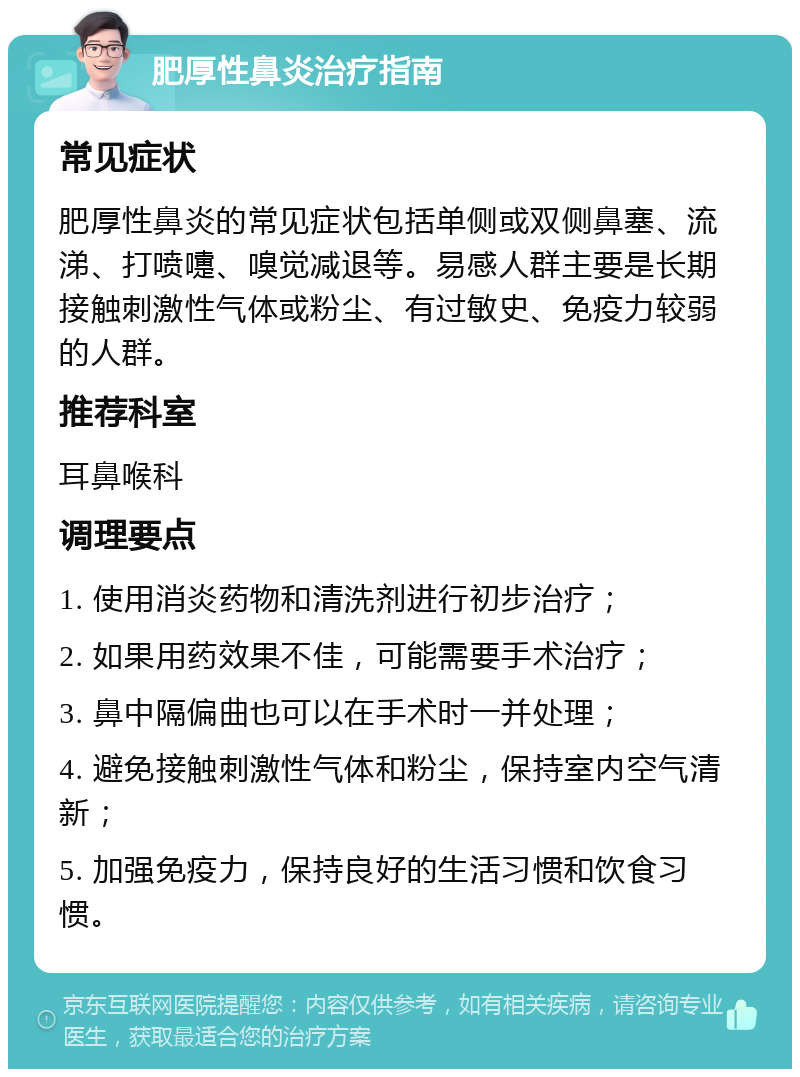 肥厚性鼻炎治疗指南 常见症状 肥厚性鼻炎的常见症状包括单侧或双侧鼻塞、流涕、打喷嚏、嗅觉减退等。易感人群主要是长期接触刺激性气体或粉尘、有过敏史、免疫力较弱的人群。 推荐科室 耳鼻喉科 调理要点 1. 使用消炎药物和清洗剂进行初步治疗； 2. 如果用药效果不佳，可能需要手术治疗； 3. 鼻中隔偏曲也可以在手术时一并处理； 4. 避免接触刺激性气体和粉尘，保持室内空气清新； 5. 加强免疫力，保持良好的生活习惯和饮食习惯。