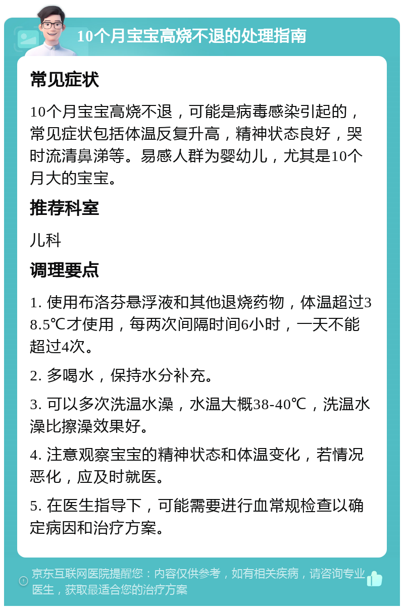 10个月宝宝高烧不退的处理指南 常见症状 10个月宝宝高烧不退，可能是病毒感染引起的，常见症状包括体温反复升高，精神状态良好，哭时流清鼻涕等。易感人群为婴幼儿，尤其是10个月大的宝宝。 推荐科室 儿科 调理要点 1. 使用布洛芬悬浮液和其他退烧药物，体温超过38.5℃才使用，每两次间隔时间6小时，一天不能超过4次。 2. 多喝水，保持水分补充。 3. 可以多次洗温水澡，水温大概38-40℃，洗温水澡比擦澡效果好。 4. 注意观察宝宝的精神状态和体温变化，若情况恶化，应及时就医。 5. 在医生指导下，可能需要进行血常规检查以确定病因和治疗方案。