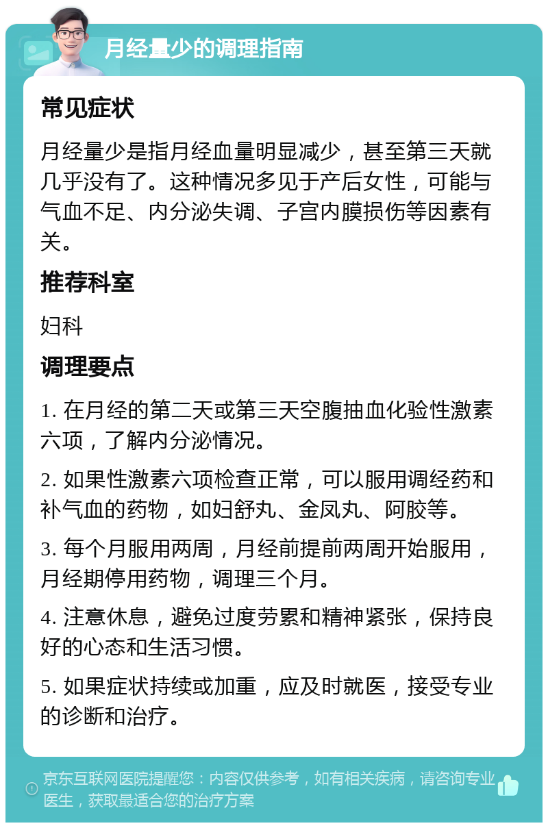 月经量少的调理指南 常见症状 月经量少是指月经血量明显减少，甚至第三天就几乎没有了。这种情况多见于产后女性，可能与气血不足、内分泌失调、子宫内膜损伤等因素有关。 推荐科室 妇科 调理要点 1. 在月经的第二天或第三天空腹抽血化验性激素六项，了解内分泌情况。 2. 如果性激素六项检查正常，可以服用调经药和补气血的药物，如妇舒丸、金凤丸、阿胶等。 3. 每个月服用两周，月经前提前两周开始服用，月经期停用药物，调理三个月。 4. 注意休息，避免过度劳累和精神紧张，保持良好的心态和生活习惯。 5. 如果症状持续或加重，应及时就医，接受专业的诊断和治疗。