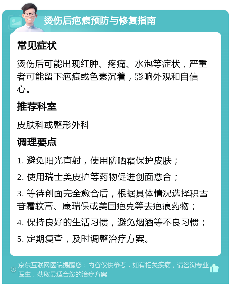 烫伤后疤痕预防与修复指南 常见症状 烫伤后可能出现红肿、疼痛、水泡等症状，严重者可能留下疤痕或色素沉着，影响外观和自信心。 推荐科室 皮肤科或整形外科 调理要点 1. 避免阳光直射，使用防晒霜保护皮肤； 2. 使用瑞士美皮护等药物促进创面愈合； 3. 等待创面完全愈合后，根据具体情况选择积雪苷霜软膏、康瑞保或美国疤克等去疤痕药物； 4. 保持良好的生活习惯，避免烟酒等不良习惯； 5. 定期复查，及时调整治疗方案。