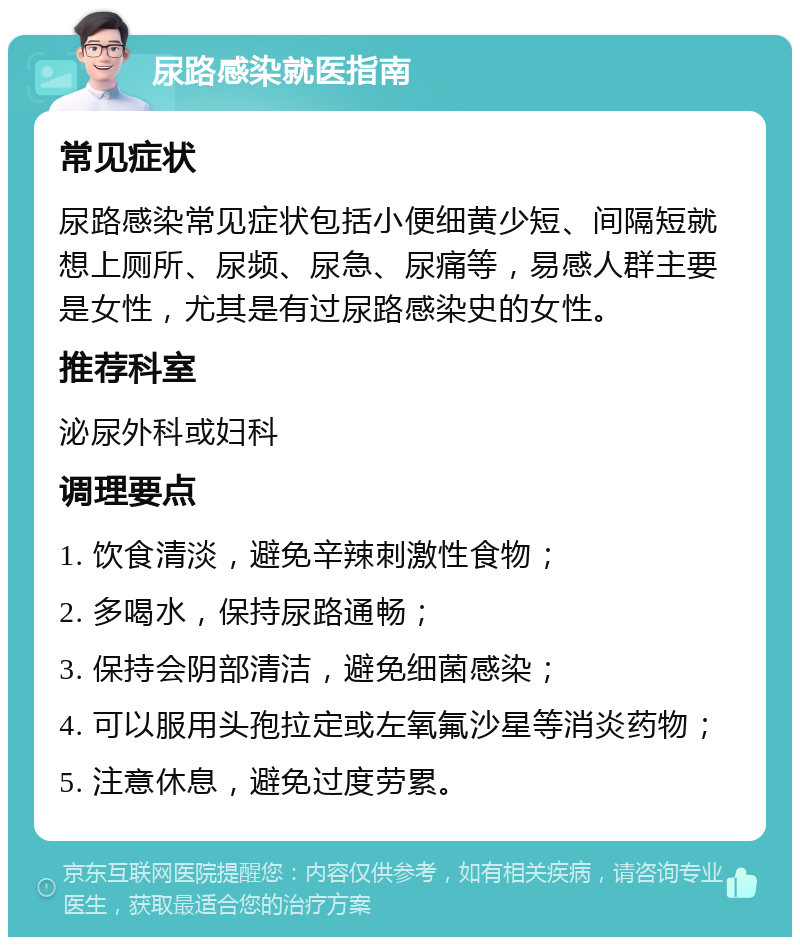 尿路感染就医指南 常见症状 尿路感染常见症状包括小便细黄少短、间隔短就想上厕所、尿频、尿急、尿痛等，易感人群主要是女性，尤其是有过尿路感染史的女性。 推荐科室 泌尿外科或妇科 调理要点 1. 饮食清淡，避免辛辣刺激性食物； 2. 多喝水，保持尿路通畅； 3. 保持会阴部清洁，避免细菌感染； 4. 可以服用头孢拉定或左氧氟沙星等消炎药物； 5. 注意休息，避免过度劳累。