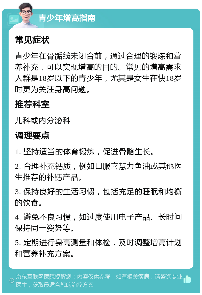 青少年增高指南 常见症状 青少年在骨骺线未闭合前，通过合理的锻炼和营养补充，可以实现增高的目的。常见的增高需求人群是18岁以下的青少年，尤其是女生在快18岁时更为关注身高问题。 推荐科室 儿科或内分泌科 调理要点 1. 坚持适当的体育锻炼，促进骨骼生长。 2. 合理补充钙质，例如口服喜慧力鱼油或其他医生推荐的补钙产品。 3. 保持良好的生活习惯，包括充足的睡眠和均衡的饮食。 4. 避免不良习惯，如过度使用电子产品、长时间保持同一姿势等。 5. 定期进行身高测量和体检，及时调整增高计划和营养补充方案。