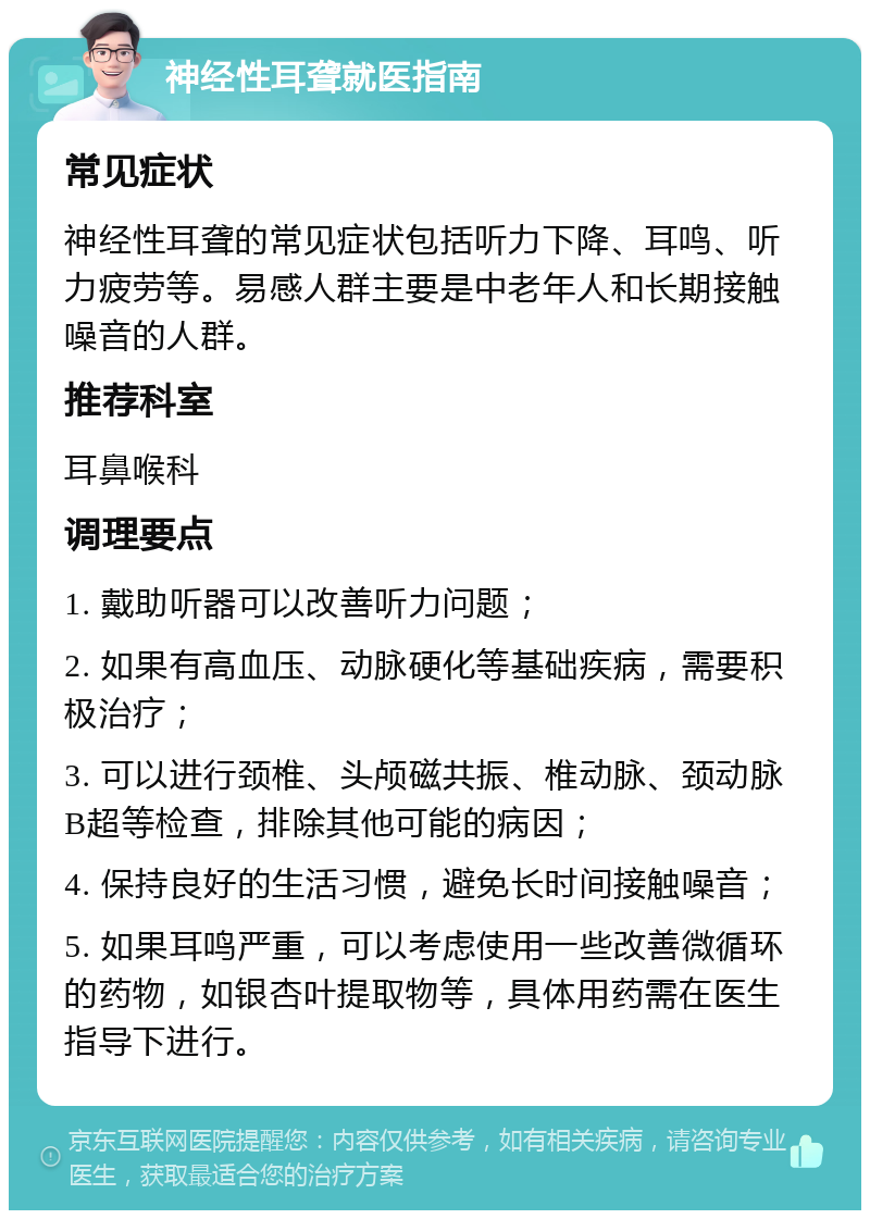 神经性耳聋就医指南 常见症状 神经性耳聋的常见症状包括听力下降、耳鸣、听力疲劳等。易感人群主要是中老年人和长期接触噪音的人群。 推荐科室 耳鼻喉科 调理要点 1. 戴助听器可以改善听力问题； 2. 如果有高血压、动脉硬化等基础疾病，需要积极治疗； 3. 可以进行颈椎、头颅磁共振、椎动脉、颈动脉B超等检查，排除其他可能的病因； 4. 保持良好的生活习惯，避免长时间接触噪音； 5. 如果耳鸣严重，可以考虑使用一些改善微循环的药物，如银杏叶提取物等，具体用药需在医生指导下进行。