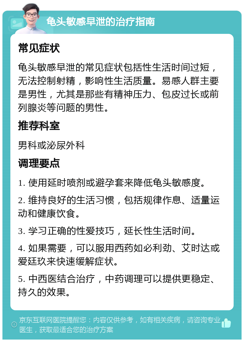 龟头敏感早泄的治疗指南 常见症状 龟头敏感早泄的常见症状包括性生活时间过短，无法控制射精，影响性生活质量。易感人群主要是男性，尤其是那些有精神压力、包皮过长或前列腺炎等问题的男性。 推荐科室 男科或泌尿外科 调理要点 1. 使用延时喷剂或避孕套来降低龟头敏感度。 2. 维持良好的生活习惯，包括规律作息、适量运动和健康饮食。 3. 学习正确的性爱技巧，延长性生活时间。 4. 如果需要，可以服用西药如必利劲、艾时达或爱廷玖来快速缓解症状。 5. 中西医结合治疗，中药调理可以提供更稳定、持久的效果。