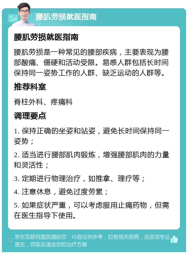 腰肌劳损就医指南 腰肌劳损就医指南 腰肌劳损是一种常见的腰部疾病，主要表现为腰部酸痛、僵硬和活动受限。易感人群包括长时间保持同一姿势工作的人群、缺乏运动的人群等。 推荐科室 脊柱外科、疼痛科 调理要点 1. 保持正确的坐姿和站姿，避免长时间保持同一姿势； 2. 适当进行腰部肌肉锻炼，增强腰部肌肉的力量和灵活性； 3. 定期进行物理治疗，如推拿、理疗等； 4. 注意休息，避免过度劳累； 5. 如果症状严重，可以考虑服用止痛药物，但需在医生指导下使用。