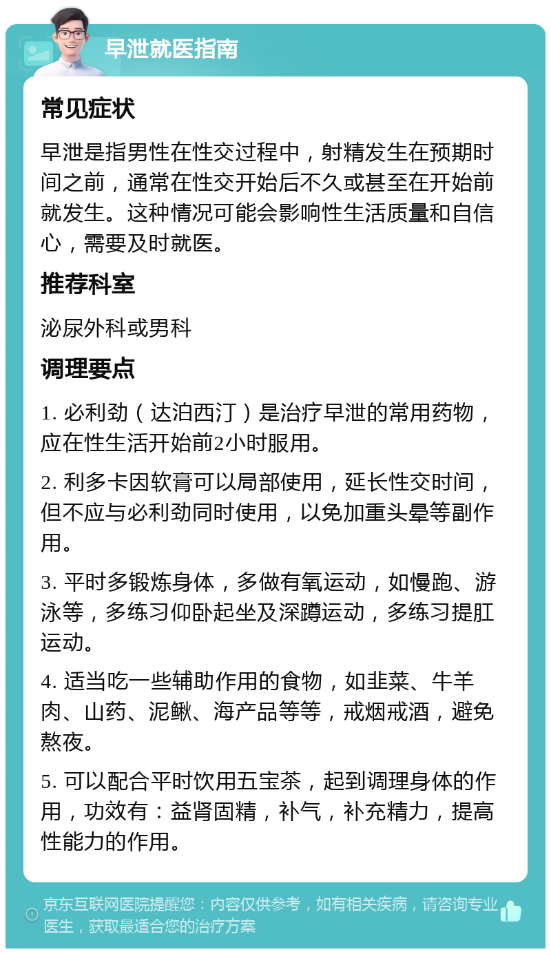 早泄就医指南 常见症状 早泄是指男性在性交过程中，射精发生在预期时间之前，通常在性交开始后不久或甚至在开始前就发生。这种情况可能会影响性生活质量和自信心，需要及时就医。 推荐科室 泌尿外科或男科 调理要点 1. 必利劲（达泊西汀）是治疗早泄的常用药物，应在性生活开始前2小时服用。 2. 利多卡因软膏可以局部使用，延长性交时间，但不应与必利劲同时使用，以免加重头晕等副作用。 3. 平时多锻炼身体，多做有氧运动，如慢跑、游泳等，多练习仰卧起坐及深蹲运动，多练习提肛运动。 4. 适当吃一些辅助作用的食物，如韭菜、牛羊肉、山药、泥鳅、海产品等等，戒烟戒酒，避免熬夜。 5. 可以配合平时饮用五宝茶，起到调理身体的作用，功效有：益肾固精，补气，补充精力，提高性能力的作用。