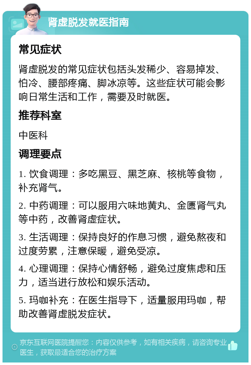 肾虚脱发就医指南 常见症状 肾虚脱发的常见症状包括头发稀少、容易掉发、怕冷、腰部疼痛、脚冰凉等。这些症状可能会影响日常生活和工作，需要及时就医。 推荐科室 中医科 调理要点 1. 饮食调理：多吃黑豆、黑芝麻、核桃等食物，补充肾气。 2. 中药调理：可以服用六味地黄丸、金匮肾气丸等中药，改善肾虚症状。 3. 生活调理：保持良好的作息习惯，避免熬夜和过度劳累，注意保暖，避免受凉。 4. 心理调理：保持心情舒畅，避免过度焦虑和压力，适当进行放松和娱乐活动。 5. 玛咖补充：在医生指导下，适量服用玛咖，帮助改善肾虚脱发症状。