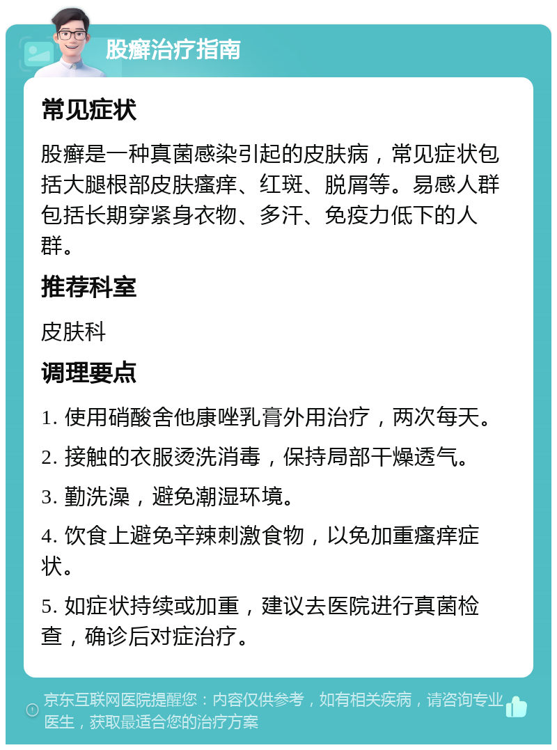 股癣治疗指南 常见症状 股癣是一种真菌感染引起的皮肤病，常见症状包括大腿根部皮肤瘙痒、红斑、脱屑等。易感人群包括长期穿紧身衣物、多汗、免疫力低下的人群。 推荐科室 皮肤科 调理要点 1. 使用硝酸舍他康唑乳膏外用治疗，两次每天。 2. 接触的衣服烫洗消毒，保持局部干燥透气。 3. 勤洗澡，避免潮湿环境。 4. 饮食上避免辛辣刺激食物，以免加重瘙痒症状。 5. 如症状持续或加重，建议去医院进行真菌检查，确诊后对症治疗。