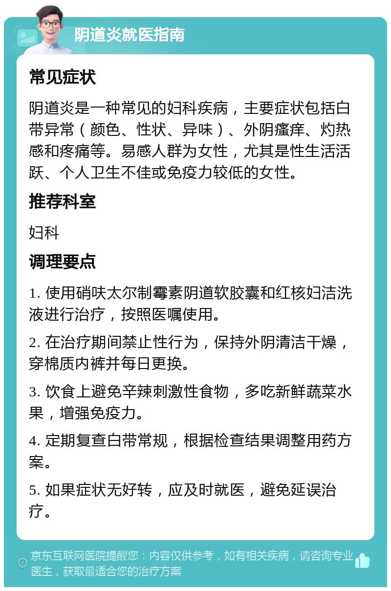 阴道炎就医指南 常见症状 阴道炎是一种常见的妇科疾病，主要症状包括白带异常（颜色、性状、异味）、外阴瘙痒、灼热感和疼痛等。易感人群为女性，尤其是性生活活跃、个人卫生不佳或免疫力较低的女性。 推荐科室 妇科 调理要点 1. 使用硝呋太尔制霉素阴道软胶囊和红核妇洁洗液进行治疗，按照医嘱使用。 2. 在治疗期间禁止性行为，保持外阴清洁干燥，穿棉质内裤并每日更换。 3. 饮食上避免辛辣刺激性食物，多吃新鲜蔬菜水果，增强免疫力。 4. 定期复查白带常规，根据检查结果调整用药方案。 5. 如果症状无好转，应及时就医，避免延误治疗。