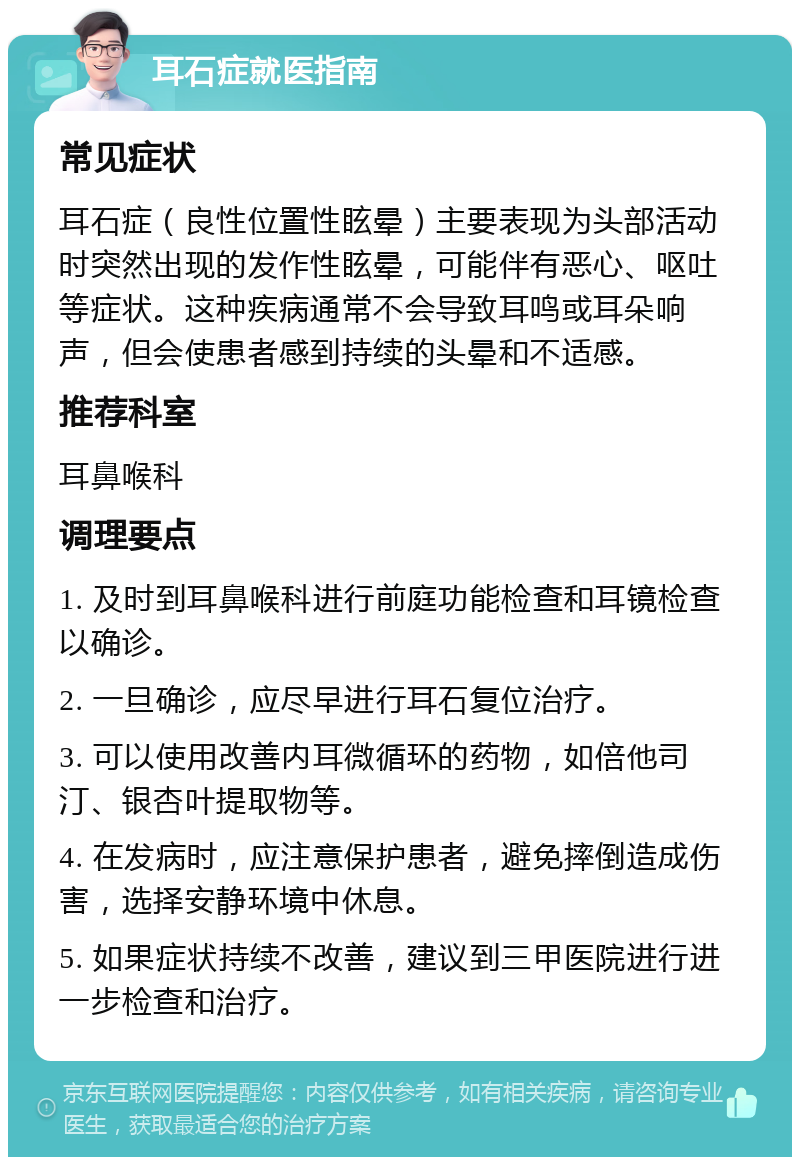 耳石症就医指南 常见症状 耳石症（良性位置性眩晕）主要表现为头部活动时突然出现的发作性眩晕，可能伴有恶心、呕吐等症状。这种疾病通常不会导致耳鸣或耳朵响声，但会使患者感到持续的头晕和不适感。 推荐科室 耳鼻喉科 调理要点 1. 及时到耳鼻喉科进行前庭功能检查和耳镜检查以确诊。 2. 一旦确诊，应尽早进行耳石复位治疗。 3. 可以使用改善内耳微循环的药物，如倍他司汀、银杏叶提取物等。 4. 在发病时，应注意保护患者，避免摔倒造成伤害，选择安静环境中休息。 5. 如果症状持续不改善，建议到三甲医院进行进一步检查和治疗。