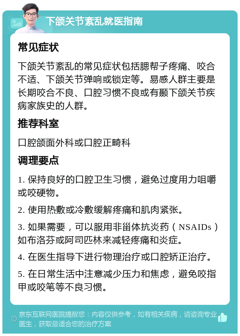 下颌关节紊乱就医指南 常见症状 下颌关节紊乱的常见症状包括腮帮子疼痛、咬合不适、下颌关节弹响或锁定等。易感人群主要是长期咬合不良、口腔习惯不良或有颞下颌关节疾病家族史的人群。 推荐科室 口腔颌面外科或口腔正畸科 调理要点 1. 保持良好的口腔卫生习惯，避免过度用力咀嚼或咬硬物。 2. 使用热敷或冷敷缓解疼痛和肌肉紧张。 3. 如果需要，可以服用非甾体抗炎药（NSAIDs）如布洛芬或阿司匹林来减轻疼痛和炎症。 4. 在医生指导下进行物理治疗或口腔矫正治疗。 5. 在日常生活中注意减少压力和焦虑，避免咬指甲或咬笔等不良习惯。