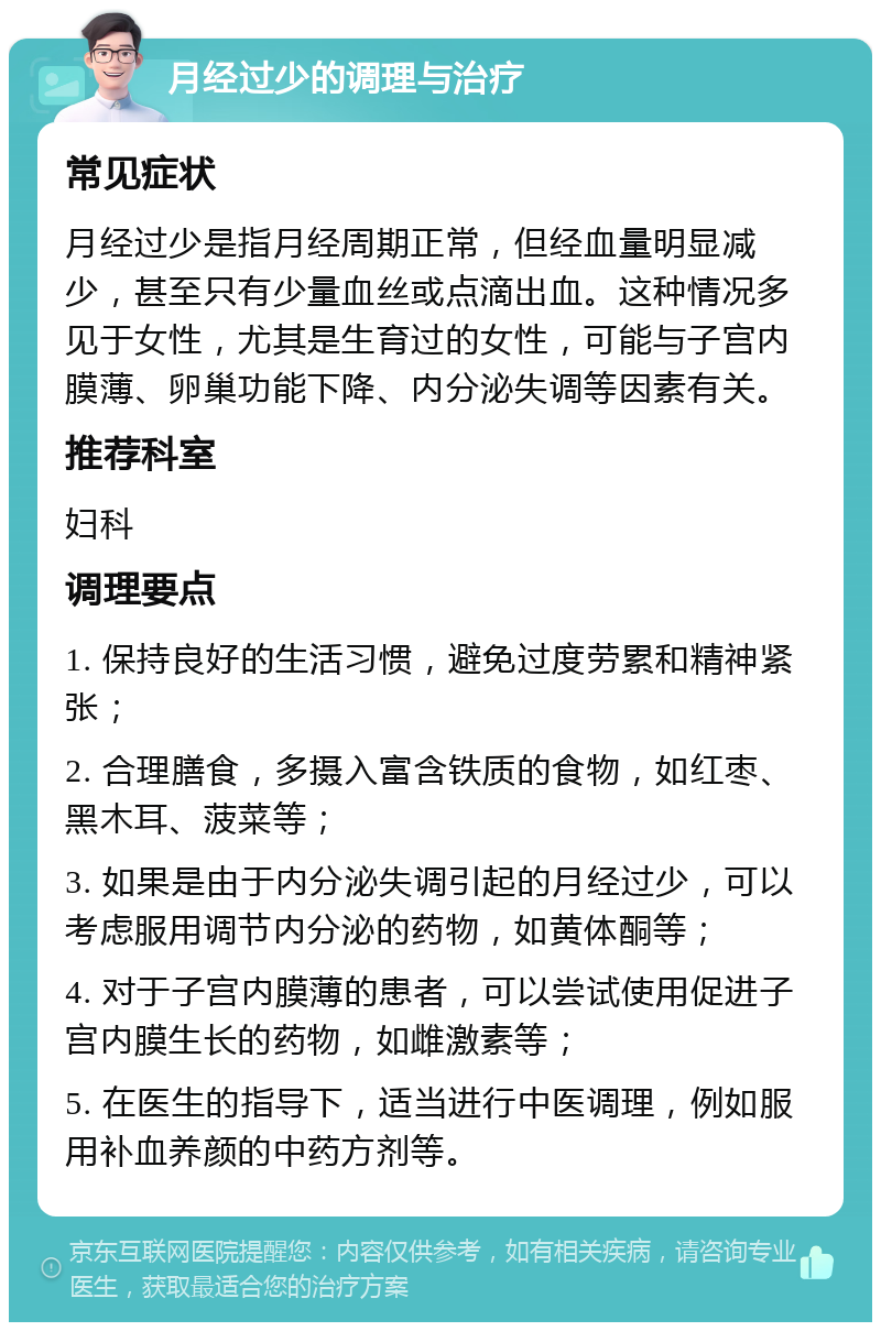 月经过少的调理与治疗 常见症状 月经过少是指月经周期正常，但经血量明显减少，甚至只有少量血丝或点滴出血。这种情况多见于女性，尤其是生育过的女性，可能与子宫内膜薄、卵巢功能下降、内分泌失调等因素有关。 推荐科室 妇科 调理要点 1. 保持良好的生活习惯，避免过度劳累和精神紧张； 2. 合理膳食，多摄入富含铁质的食物，如红枣、黑木耳、菠菜等； 3. 如果是由于内分泌失调引起的月经过少，可以考虑服用调节内分泌的药物，如黄体酮等； 4. 对于子宫内膜薄的患者，可以尝试使用促进子宫内膜生长的药物，如雌激素等； 5. 在医生的指导下，适当进行中医调理，例如服用补血养颜的中药方剂等。