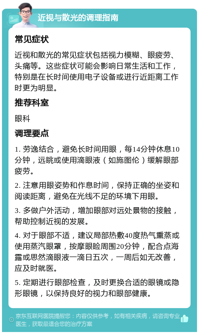 近视与散光的调理指南 常见症状 近视和散光的常见症状包括视力模糊、眼疲劳、头痛等。这些症状可能会影响日常生活和工作，特别是在长时间使用电子设备或进行近距离工作时更为明显。 推荐科室 眼科 调理要点 1. 劳逸结合，避免长时间用眼，每14分钟休息10分钟，远眺或使用滴眼液（如施图伦）缓解眼部疲劳。 2. 注意用眼姿势和作息时间，保持正确的坐姿和阅读距离，避免在光线不足的环境下用眼。 3. 多做户外活动，增加眼部对远处景物的接触，帮助控制近视的发展。 4. 对于眼部不适，建议局部热敷40度热气熏蒸或使用蒸汽眼罩，按摩眼睑周围20分钟，配合点海露或思然滴眼液一滴日五次，一周后如无改善，应及时就医。 5. 定期进行眼部检查，及时更换合适的眼镜或隐形眼镜，以保持良好的视力和眼部健康。