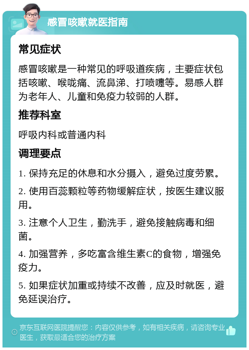 感冒咳嗽就医指南 常见症状 感冒咳嗽是一种常见的呼吸道疾病，主要症状包括咳嗽、喉咙痛、流鼻涕、打喷嚏等。易感人群为老年人、儿童和免疫力较弱的人群。 推荐科室 呼吸内科或普通内科 调理要点 1. 保持充足的休息和水分摄入，避免过度劳累。 2. 使用百蕊颗粒等药物缓解症状，按医生建议服用。 3. 注意个人卫生，勤洗手，避免接触病毒和细菌。 4. 加强营养，多吃富含维生素C的食物，增强免疫力。 5. 如果症状加重或持续不改善，应及时就医，避免延误治疗。