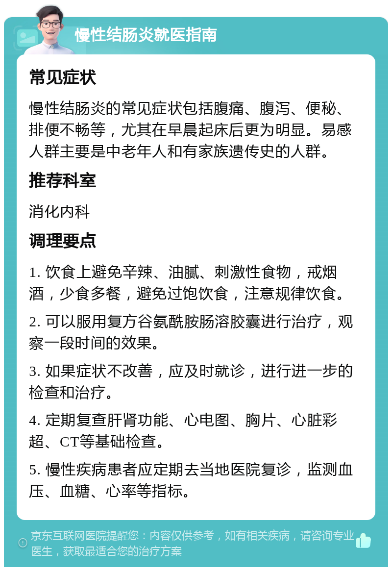 慢性结肠炎就医指南 常见症状 慢性结肠炎的常见症状包括腹痛、腹泻、便秘、排便不畅等，尤其在早晨起床后更为明显。易感人群主要是中老年人和有家族遗传史的人群。 推荐科室 消化内科 调理要点 1. 饮食上避免辛辣、油腻、刺激性食物，戒烟酒，少食多餐，避免过饱饮食，注意规律饮食。 2. 可以服用复方谷氨酰胺肠溶胶囊进行治疗，观察一段时间的效果。 3. 如果症状不改善，应及时就诊，进行进一步的检查和治疗。 4. 定期复查肝肾功能、心电图、胸片、心脏彩超、CT等基础检查。 5. 慢性疾病患者应定期去当地医院复诊，监测血压、血糖、心率等指标。