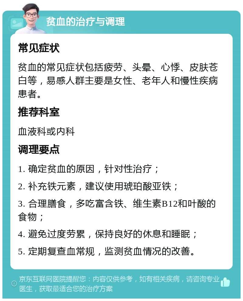 贫血的治疗与调理 常见症状 贫血的常见症状包括疲劳、头晕、心悸、皮肤苍白等，易感人群主要是女性、老年人和慢性疾病患者。 推荐科室 血液科或内科 调理要点 1. 确定贫血的原因，针对性治疗； 2. 补充铁元素，建议使用琥珀酸亚铁； 3. 合理膳食，多吃富含铁、维生素B12和叶酸的食物； 4. 避免过度劳累，保持良好的休息和睡眠； 5. 定期复查血常规，监测贫血情况的改善。