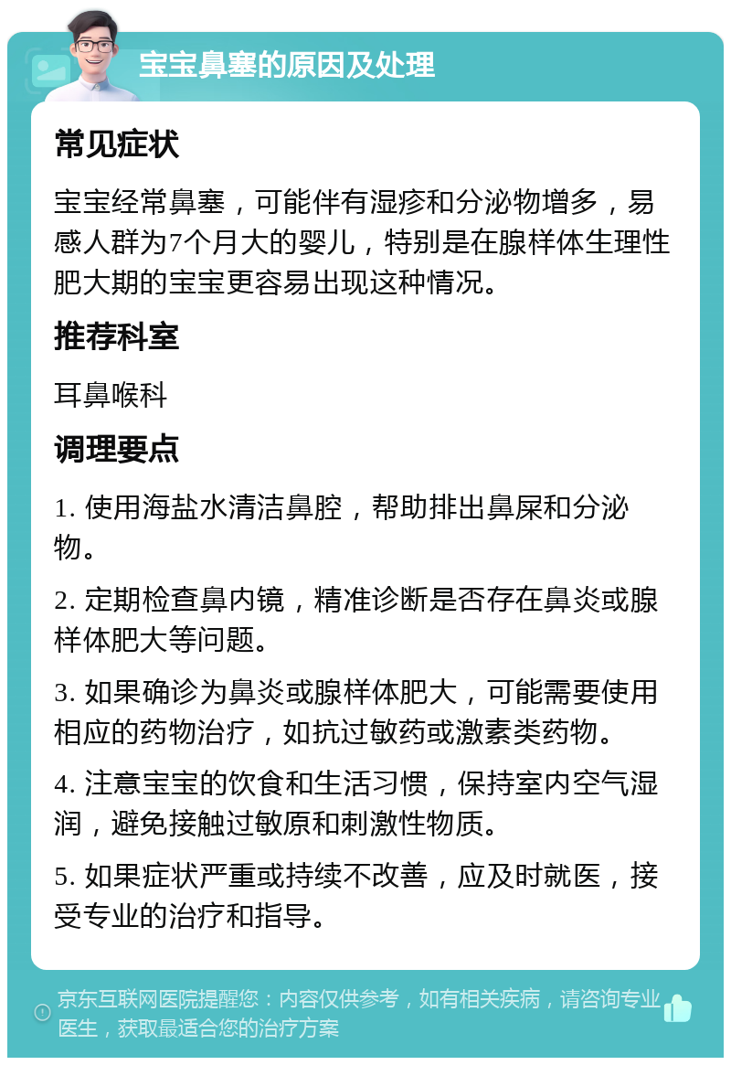 宝宝鼻塞的原因及处理 常见症状 宝宝经常鼻塞，可能伴有湿疹和分泌物增多，易感人群为7个月大的婴儿，特别是在腺样体生理性肥大期的宝宝更容易出现这种情况。 推荐科室 耳鼻喉科 调理要点 1. 使用海盐水清洁鼻腔，帮助排出鼻屎和分泌物。 2. 定期检查鼻内镜，精准诊断是否存在鼻炎或腺样体肥大等问题。 3. 如果确诊为鼻炎或腺样体肥大，可能需要使用相应的药物治疗，如抗过敏药或激素类药物。 4. 注意宝宝的饮食和生活习惯，保持室内空气湿润，避免接触过敏原和刺激性物质。 5. 如果症状严重或持续不改善，应及时就医，接受专业的治疗和指导。