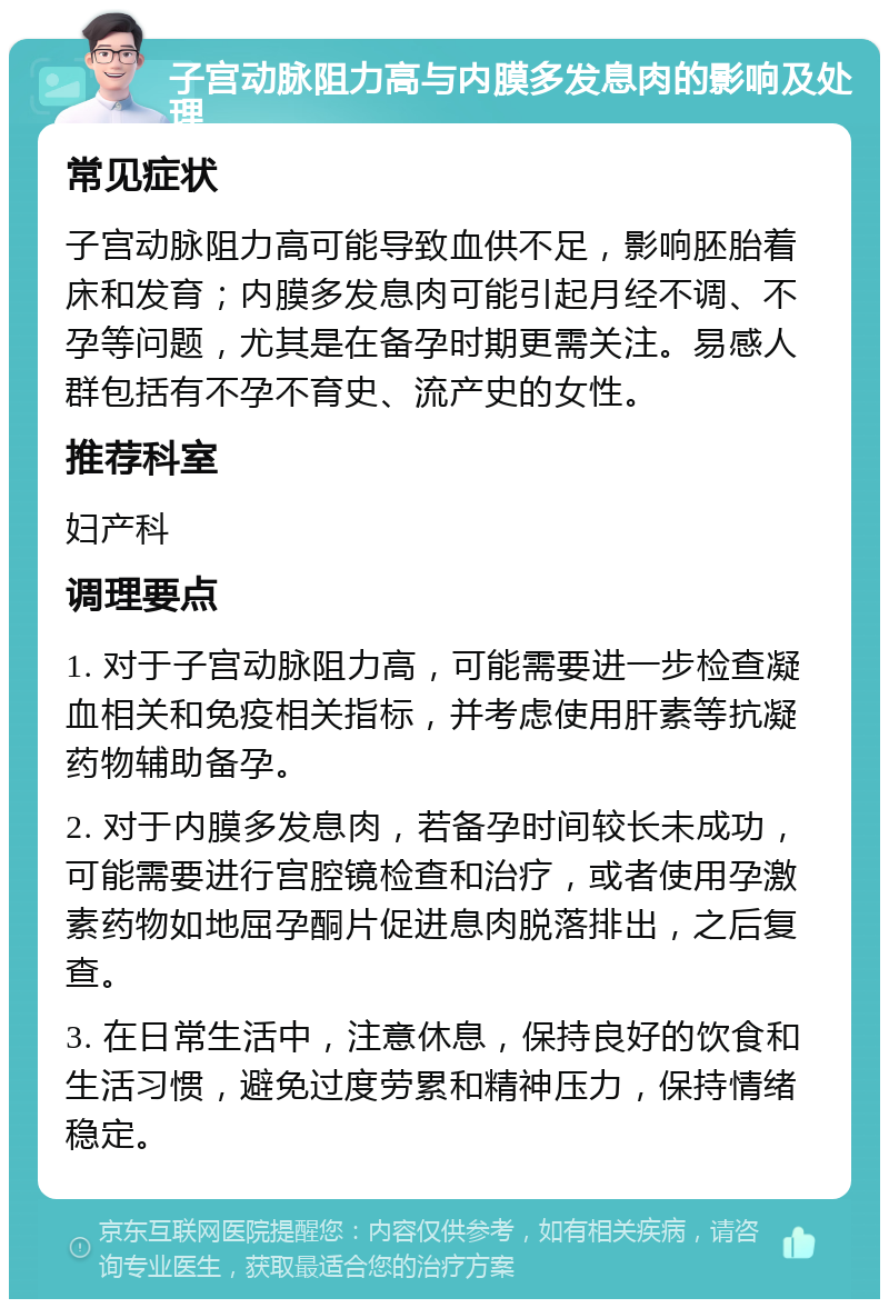 子宫动脉阻力高与内膜多发息肉的影响及处理 常见症状 子宫动脉阻力高可能导致血供不足，影响胚胎着床和发育；内膜多发息肉可能引起月经不调、不孕等问题，尤其是在备孕时期更需关注。易感人群包括有不孕不育史、流产史的女性。 推荐科室 妇产科 调理要点 1. 对于子宫动脉阻力高，可能需要进一步检查凝血相关和免疫相关指标，并考虑使用肝素等抗凝药物辅助备孕。 2. 对于内膜多发息肉，若备孕时间较长未成功，可能需要进行宫腔镜检查和治疗，或者使用孕激素药物如地屈孕酮片促进息肉脱落排出，之后复查。 3. 在日常生活中，注意休息，保持良好的饮食和生活习惯，避免过度劳累和精神压力，保持情绪稳定。