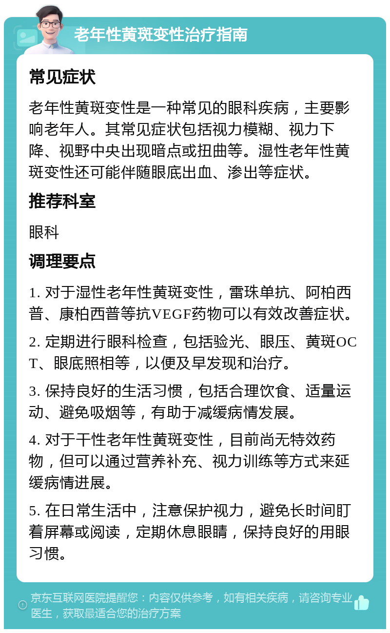 老年性黄斑变性治疗指南 常见症状 老年性黄斑变性是一种常见的眼科疾病，主要影响老年人。其常见症状包括视力模糊、视力下降、视野中央出现暗点或扭曲等。湿性老年性黄斑变性还可能伴随眼底出血、渗出等症状。 推荐科室 眼科 调理要点 1. 对于湿性老年性黄斑变性，雷珠单抗、阿柏西普、康柏西普等抗VEGF药物可以有效改善症状。 2. 定期进行眼科检查，包括验光、眼压、黄斑OCT、眼底照相等，以便及早发现和治疗。 3. 保持良好的生活习惯，包括合理饮食、适量运动、避免吸烟等，有助于减缓病情发展。 4. 对于干性老年性黄斑变性，目前尚无特效药物，但可以通过营养补充、视力训练等方式来延缓病情进展。 5. 在日常生活中，注意保护视力，避免长时间盯着屏幕或阅读，定期休息眼睛，保持良好的用眼习惯。