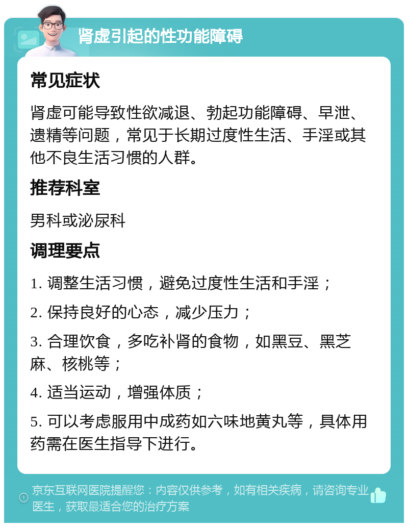 肾虚引起的性功能障碍 常见症状 肾虚可能导致性欲减退、勃起功能障碍、早泄、遗精等问题，常见于长期过度性生活、手淫或其他不良生活习惯的人群。 推荐科室 男科或泌尿科 调理要点 1. 调整生活习惯，避免过度性生活和手淫； 2. 保持良好的心态，减少压力； 3. 合理饮食，多吃补肾的食物，如黑豆、黑芝麻、核桃等； 4. 适当运动，增强体质； 5. 可以考虑服用中成药如六味地黄丸等，具体用药需在医生指导下进行。