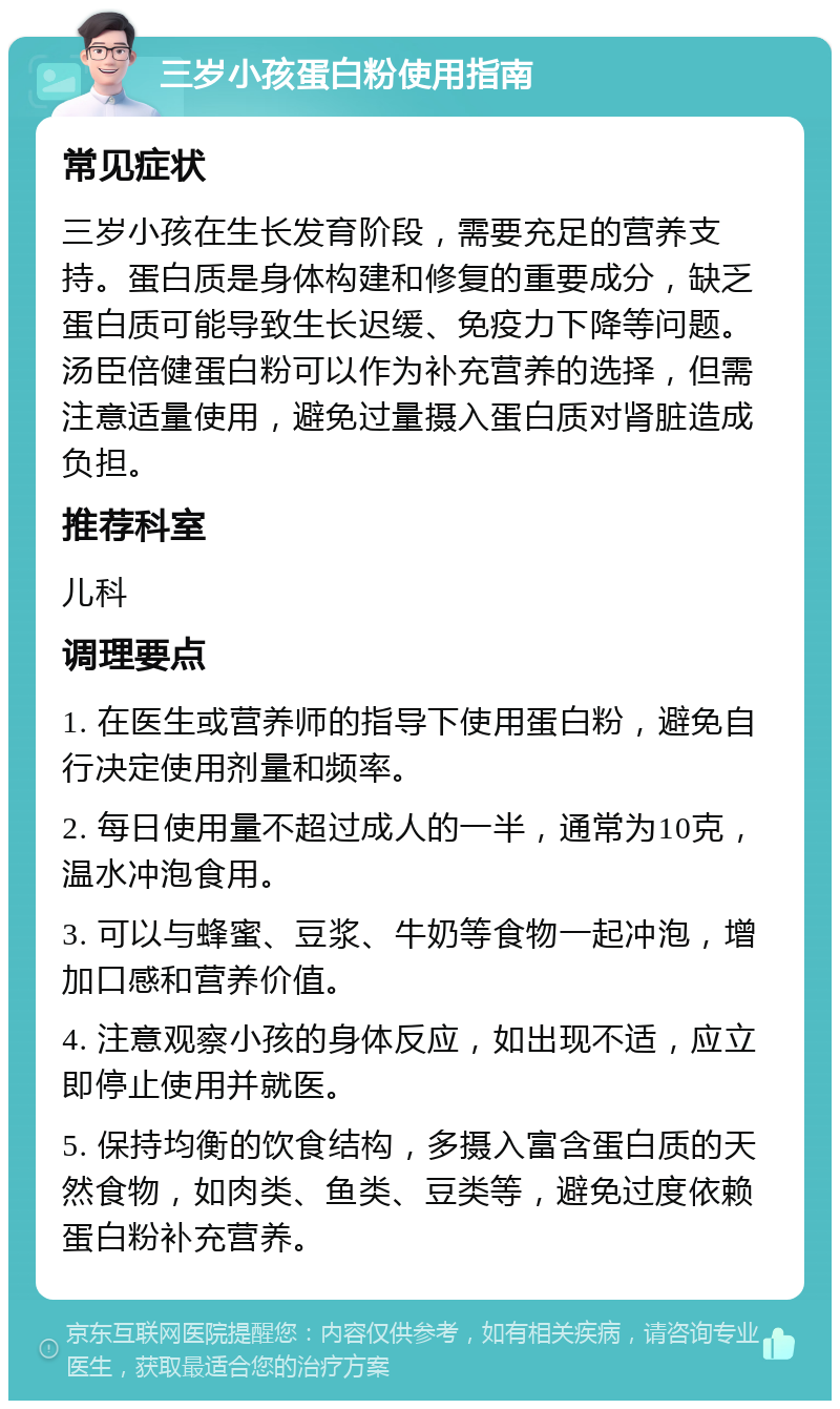 三岁小孩蛋白粉使用指南 常见症状 三岁小孩在生长发育阶段，需要充足的营养支持。蛋白质是身体构建和修复的重要成分，缺乏蛋白质可能导致生长迟缓、免疫力下降等问题。汤臣倍健蛋白粉可以作为补充营养的选择，但需注意适量使用，避免过量摄入蛋白质对肾脏造成负担。 推荐科室 儿科 调理要点 1. 在医生或营养师的指导下使用蛋白粉，避免自行决定使用剂量和频率。 2. 每日使用量不超过成人的一半，通常为10克，温水冲泡食用。 3. 可以与蜂蜜、豆浆、牛奶等食物一起冲泡，增加口感和营养价值。 4. 注意观察小孩的身体反应，如出现不适，应立即停止使用并就医。 5. 保持均衡的饮食结构，多摄入富含蛋白质的天然食物，如肉类、鱼类、豆类等，避免过度依赖蛋白粉补充营养。