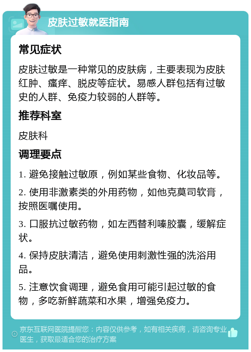 皮肤过敏就医指南 常见症状 皮肤过敏是一种常见的皮肤病，主要表现为皮肤红肿、瘙痒、脱皮等症状。易感人群包括有过敏史的人群、免疫力较弱的人群等。 推荐科室 皮肤科 调理要点 1. 避免接触过敏原，例如某些食物、化妆品等。 2. 使用非激素类的外用药物，如他克莫司软膏，按照医嘱使用。 3. 口服抗过敏药物，如左西替利嗪胶囊，缓解症状。 4. 保持皮肤清洁，避免使用刺激性强的洗浴用品。 5. 注意饮食调理，避免食用可能引起过敏的食物，多吃新鲜蔬菜和水果，增强免疫力。