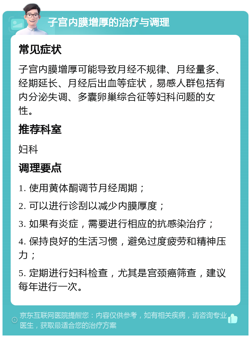 子宫内膜增厚的治疗与调理 常见症状 子宫内膜增厚可能导致月经不规律、月经量多、经期延长、月经后出血等症状，易感人群包括有内分泌失调、多囊卵巢综合征等妇科问题的女性。 推荐科室 妇科 调理要点 1. 使用黄体酮调节月经周期； 2. 可以进行诊刮以减少内膜厚度； 3. 如果有炎症，需要进行相应的抗感染治疗； 4. 保持良好的生活习惯，避免过度疲劳和精神压力； 5. 定期进行妇科检查，尤其是宫颈癌筛查，建议每年进行一次。