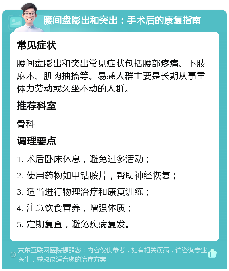 腰间盘膨出和突出：手术后的康复指南 常见症状 腰间盘膨出和突出常见症状包括腰部疼痛、下肢麻木、肌肉抽搐等。易感人群主要是长期从事重体力劳动或久坐不动的人群。 推荐科室 骨科 调理要点 1. 术后卧床休息，避免过多活动； 2. 使用药物如甲钴胺片，帮助神经恢复； 3. 适当进行物理治疗和康复训练； 4. 注意饮食营养，增强体质； 5. 定期复查，避免疾病复发。