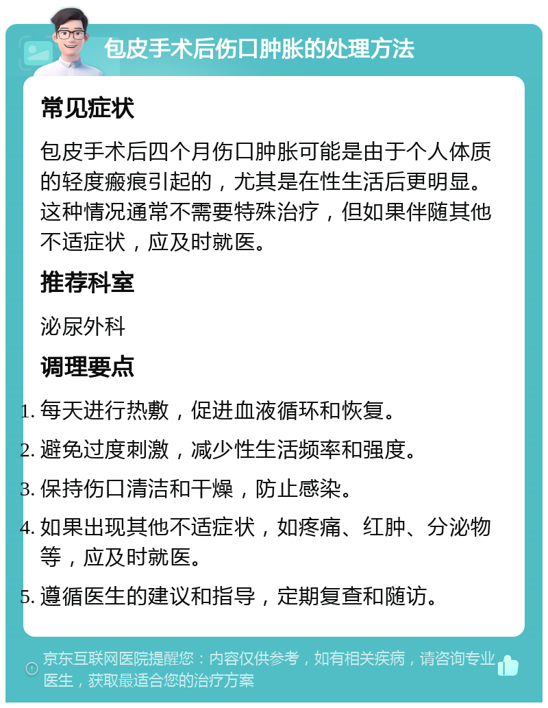 包皮手术后伤口肿胀的处理方法 常见症状 包皮手术后四个月伤口肿胀可能是由于个人体质的轻度瘢痕引起的，尤其是在性生活后更明显。这种情况通常不需要特殊治疗，但如果伴随其他不适症状，应及时就医。 推荐科室 泌尿外科 调理要点 每天进行热敷，促进血液循环和恢复。 避免过度刺激，减少性生活频率和强度。 保持伤口清洁和干燥，防止感染。 如果出现其他不适症状，如疼痛、红肿、分泌物等，应及时就医。 遵循医生的建议和指导，定期复查和随访。