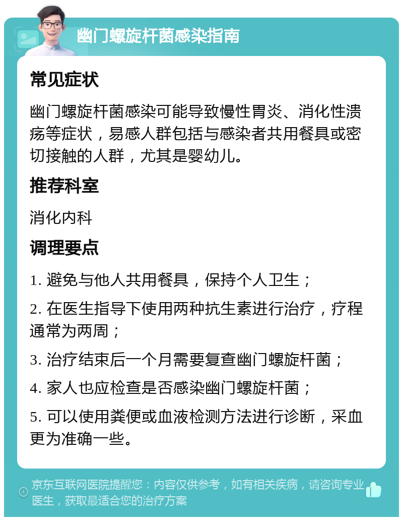 幽门螺旋杆菌感染指南 常见症状 幽门螺旋杆菌感染可能导致慢性胃炎、消化性溃疡等症状，易感人群包括与感染者共用餐具或密切接触的人群，尤其是婴幼儿。 推荐科室 消化内科 调理要点 1. 避免与他人共用餐具，保持个人卫生； 2. 在医生指导下使用两种抗生素进行治疗，疗程通常为两周； 3. 治疗结束后一个月需要复查幽门螺旋杆菌； 4. 家人也应检查是否感染幽门螺旋杆菌； 5. 可以使用粪便或血液检测方法进行诊断，采血更为准确一些。