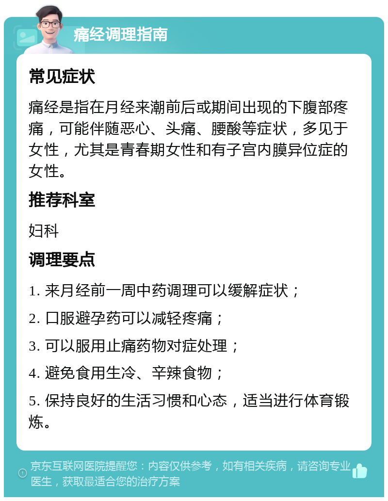 痛经调理指南 常见症状 痛经是指在月经来潮前后或期间出现的下腹部疼痛，可能伴随恶心、头痛、腰酸等症状，多见于女性，尤其是青春期女性和有子宫内膜异位症的女性。 推荐科室 妇科 调理要点 1. 来月经前一周中药调理可以缓解症状； 2. 口服避孕药可以减轻疼痛； 3. 可以服用止痛药物对症处理； 4. 避免食用生冷、辛辣食物； 5. 保持良好的生活习惯和心态，适当进行体育锻炼。