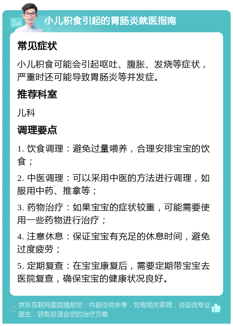 小儿积食引起的胃肠炎就医指南 常见症状 小儿积食可能会引起呕吐、腹胀、发烧等症状，严重时还可能导致胃肠炎等并发症。 推荐科室 儿科 调理要点 1. 饮食调理：避免过量喂养，合理安排宝宝的饮食； 2. 中医调理：可以采用中医的方法进行调理，如服用中药、推拿等； 3. 药物治疗：如果宝宝的症状较重，可能需要使用一些药物进行治疗； 4. 注意休息：保证宝宝有充足的休息时间，避免过度疲劳； 5. 定期复查：在宝宝康复后，需要定期带宝宝去医院复查，确保宝宝的健康状况良好。