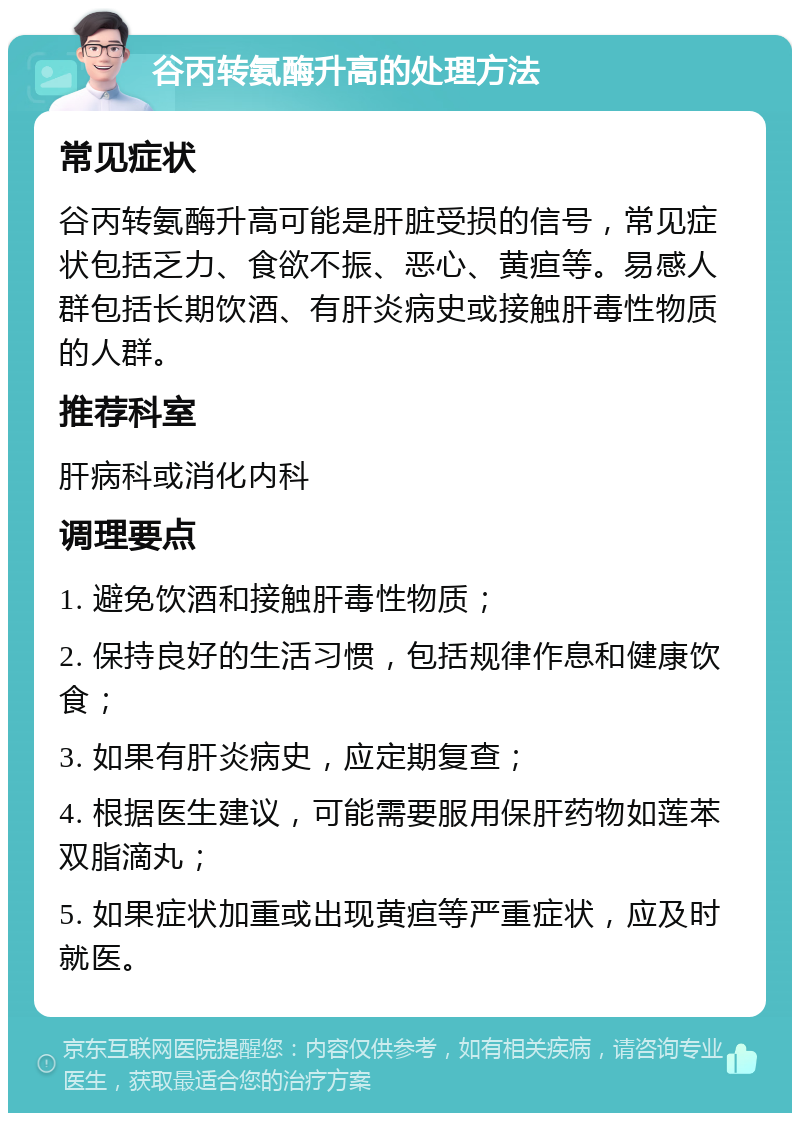 谷丙转氨酶升高的处理方法 常见症状 谷丙转氨酶升高可能是肝脏受损的信号，常见症状包括乏力、食欲不振、恶心、黄疸等。易感人群包括长期饮酒、有肝炎病史或接触肝毒性物质的人群。 推荐科室 肝病科或消化内科 调理要点 1. 避免饮酒和接触肝毒性物质； 2. 保持良好的生活习惯，包括规律作息和健康饮食； 3. 如果有肝炎病史，应定期复查； 4. 根据医生建议，可能需要服用保肝药物如莲苯双脂滴丸； 5. 如果症状加重或出现黄疸等严重症状，应及时就医。