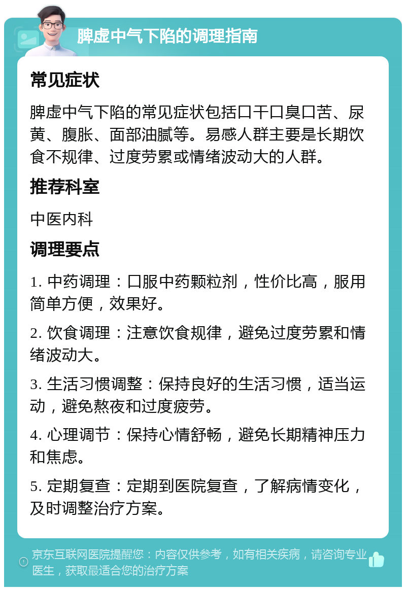 脾虚中气下陷的调理指南 常见症状 脾虚中气下陷的常见症状包括口干口臭口苦、尿黄、腹胀、面部油腻等。易感人群主要是长期饮食不规律、过度劳累或情绪波动大的人群。 推荐科室 中医内科 调理要点 1. 中药调理：口服中药颗粒剂，性价比高，服用简单方便，效果好。 2. 饮食调理：注意饮食规律，避免过度劳累和情绪波动大。 3. 生活习惯调整：保持良好的生活习惯，适当运动，避免熬夜和过度疲劳。 4. 心理调节：保持心情舒畅，避免长期精神压力和焦虑。 5. 定期复查：定期到医院复查，了解病情变化，及时调整治疗方案。