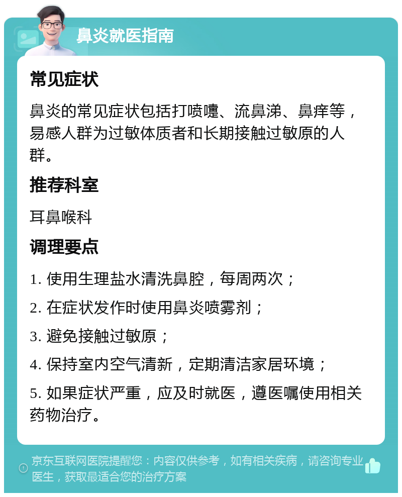 鼻炎就医指南 常见症状 鼻炎的常见症状包括打喷嚏、流鼻涕、鼻痒等，易感人群为过敏体质者和长期接触过敏原的人群。 推荐科室 耳鼻喉科 调理要点 1. 使用生理盐水清洗鼻腔，每周两次； 2. 在症状发作时使用鼻炎喷雾剂； 3. 避免接触过敏原； 4. 保持室内空气清新，定期清洁家居环境； 5. 如果症状严重，应及时就医，遵医嘱使用相关药物治疗。